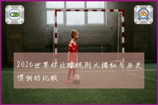 2026世界杯让球规则大揭秘与历史惯例的比较