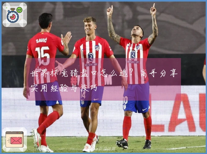 世界杯竞猜盘口怎么选？高手分享实用经验与技巧