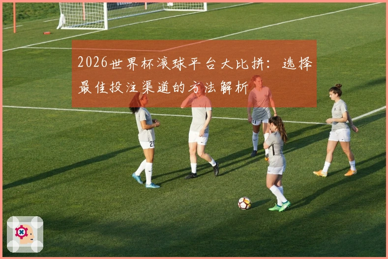 2026世界杯滚球平台大比拼：选择最佳投注渠道的方法解析